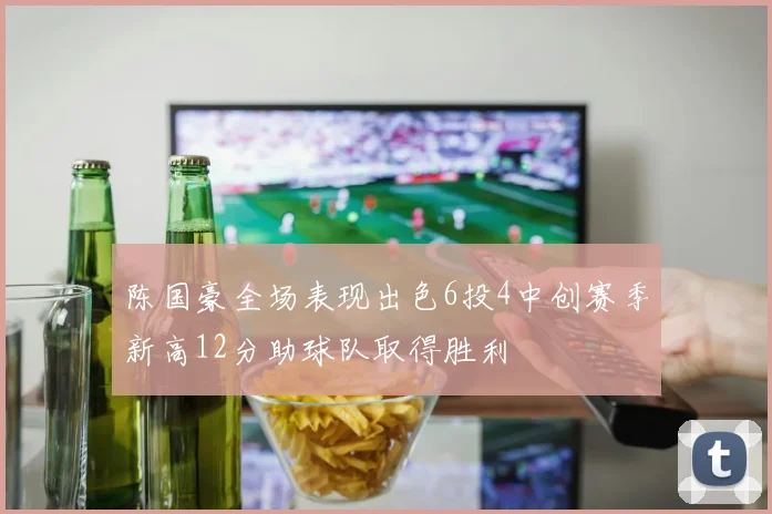 陈国豪全场表现出色6投4中创赛季新高12分助球队取得胜利