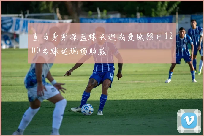 皇马身穿深蓝球衣迎战曼城预计1200名球迷现场助威