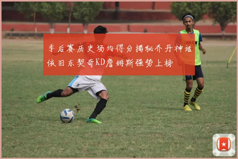 季后赛历史场均得分揭秘乔丹神话依旧东契奇KD詹姆斯强势上榜
