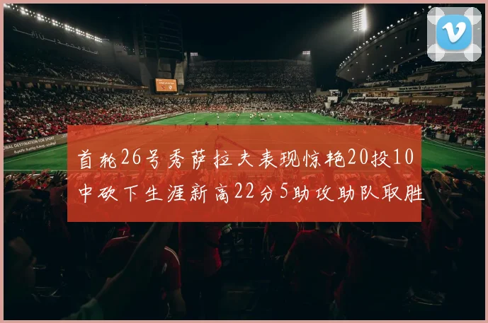 首轮26号秀萨拉夫表现惊艳20投10中砍下生涯新高22分5助攻助队取胜