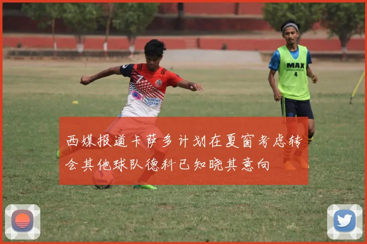 西媒报道卡萨多计划在夏窗考虑转会其他球队德科已知晓其意向