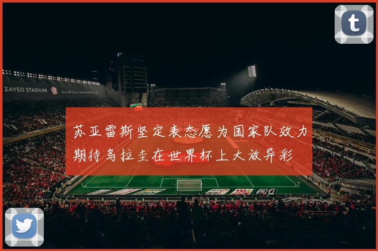 苏亚雷斯坚定表态愿为国家队效力期待乌拉圭在世界杯上大放异彩