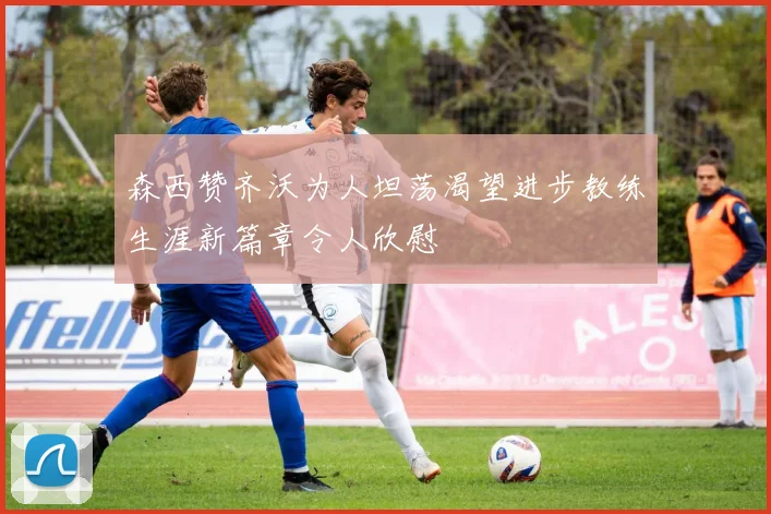 森西赞齐沃为人坦荡渴望进步教练生涯新篇章令人欣慰
