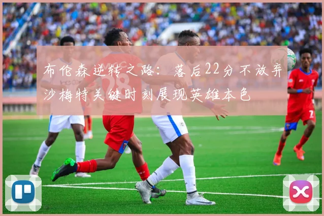 布伦森逆转之路：落后22分不放弃沙梅特关键时刻展现英雄本色