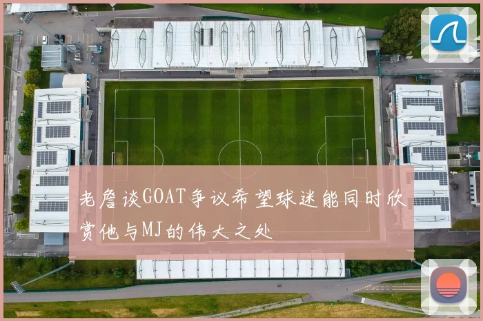 老詹谈GOAT争议希望球迷能同时欣赏他与MJ的伟大之处