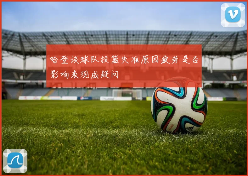 哈登谈球队投篮失准原因疲劳是否影响表现成疑问