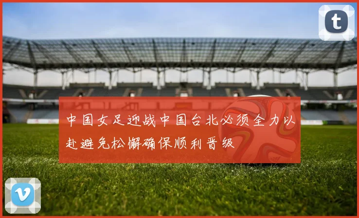中国女足迎战中国台北必须全力以赴避免松懈确保顺利晋级