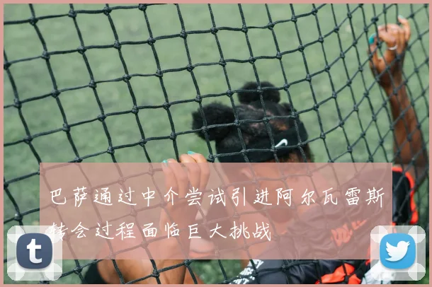 巴萨通过中介尝试引进阿尔瓦雷斯转会过程面临巨大挑战