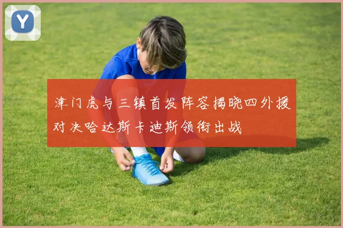 津门虎与三镇首发阵容揭晓四外援对决哈达斯卡迪斯领衔出战