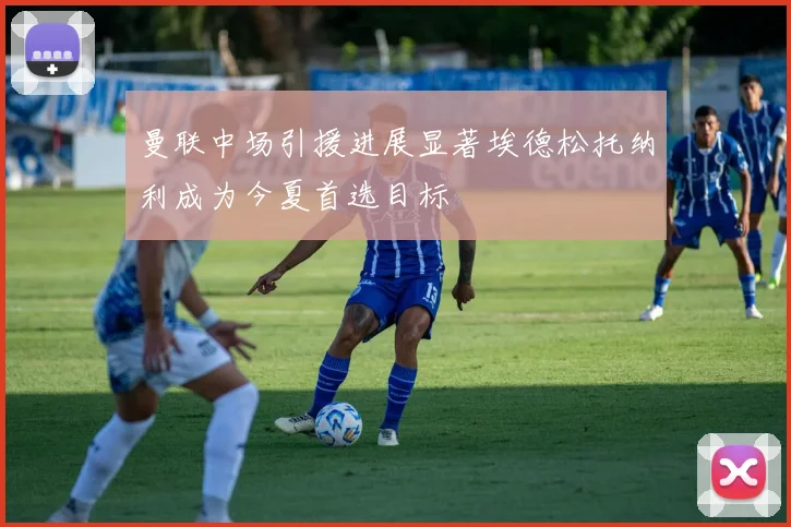 曼联中场引援进展显著埃德松托纳利成为今夏首选目标