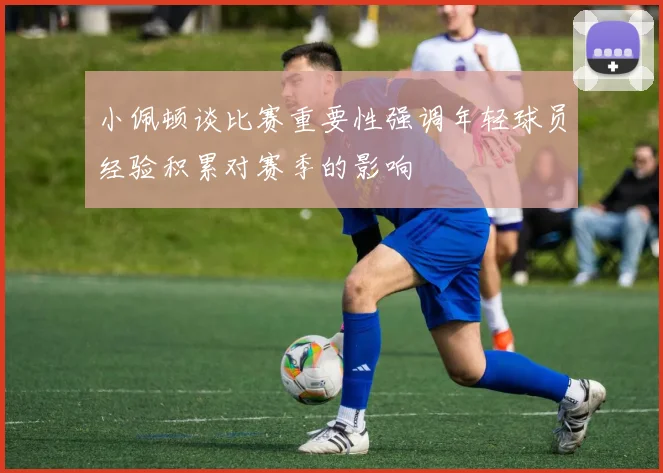 小佩顿谈比赛重要性强调年轻球员经验积累对赛季的影响
