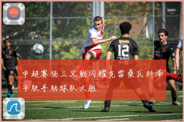 中超赛场三叉戟闪耀克雷桑瓦科泽卡联手助球队大胜