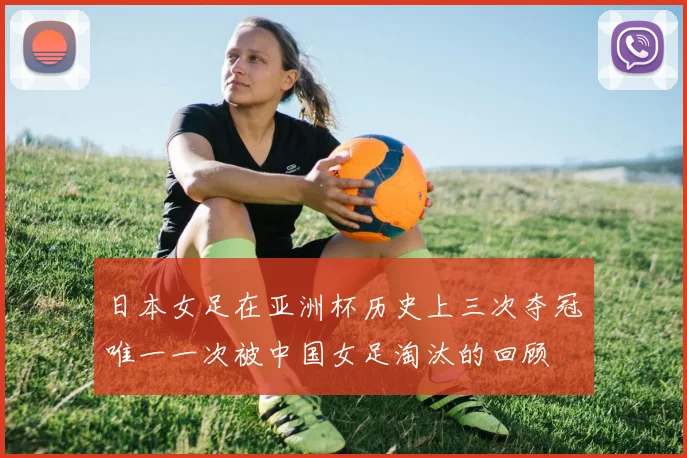 日本女足在亚洲杯历史上三次夺冠唯一一次被中国女足淘汰的回顾