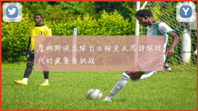 詹姆斯谈无球打法转变反思持球时代的疲惫与挑战