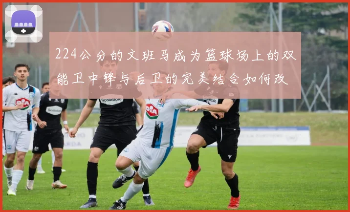 224公分的文班马成为篮球场上的双能卫中锋与后卫的完美结合如何改变比赛格局