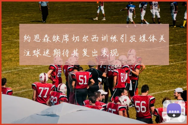 约恩森缺席切尔西训练引发媒体关注球迷期待其复出表现