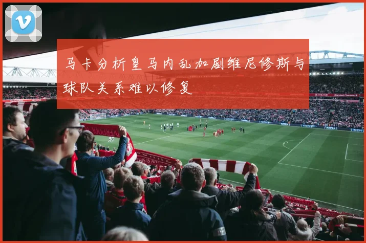 马卡分析皇马内乱加剧维尼修斯与球队关系难以修复