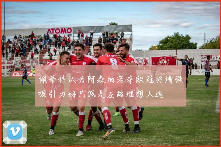 佩蒂特认为阿森纳若夺欧冠将增强吸引力姆巴佩是左路理想人选