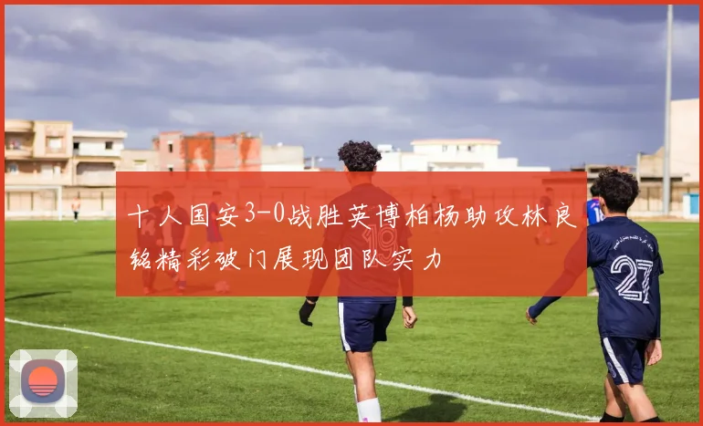 十人国安3-0战胜英博柏杨助攻林良铭精彩破门展现团队实力