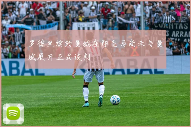 罗德里续约曼城在即皇马尚未与曼城展开正式谈判