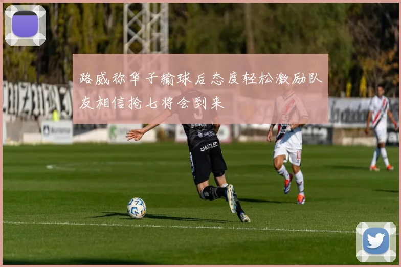 路威称华子输球后态度轻松激励队友相信抢七将会到来